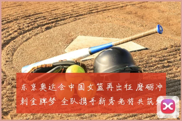 东京奥运会中国女篮再出征 磨砺冲刺金牌梦 全队携手新秀老将共筑荣