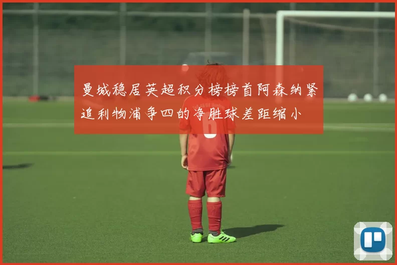 曼城稳居英超积分榜榜首阿森纳紧追利物浦争四的净胜球差距缩小