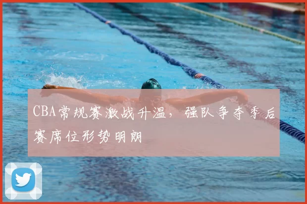 CBA常规赛激战升温，强队争夺季后赛席位形势明朗