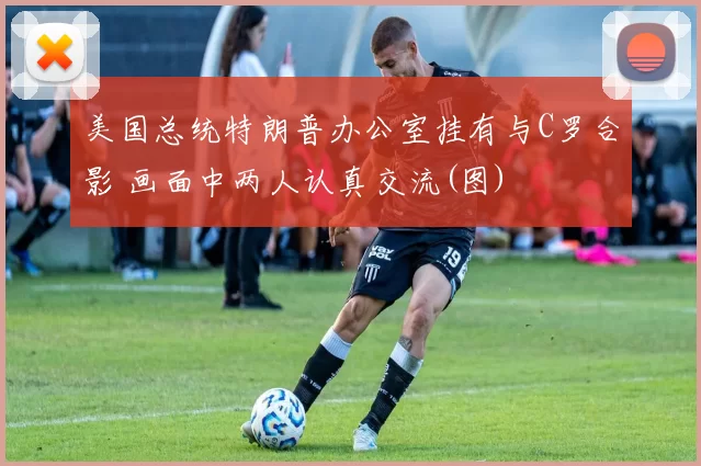 美国总统特朗普办公室挂有与C罗合影 画面中两人认真交流(图)