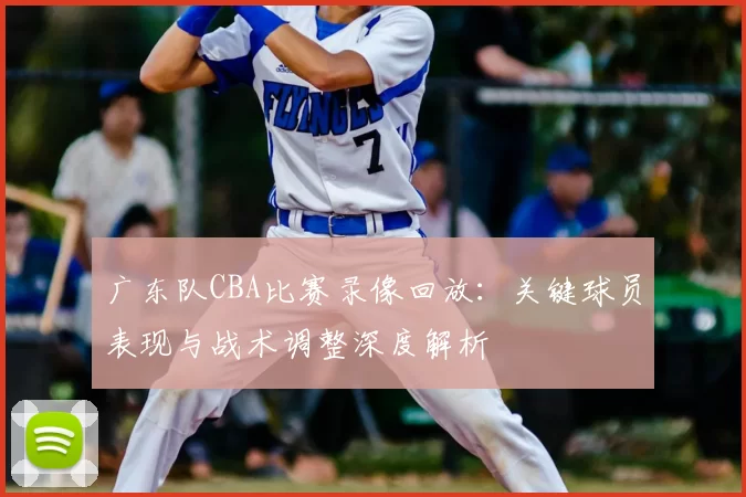 广东队CBA比赛录像回放:关键球员表现与战术调整深度解析