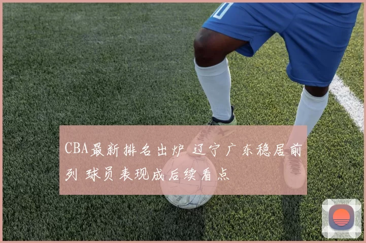 CBA最新排名出炉 辽宁广东稳居前列 球员表现成后续看点