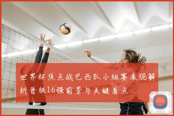 世界杯焦点战巴西队小组赛表现解析晋级16强前景与关键看点