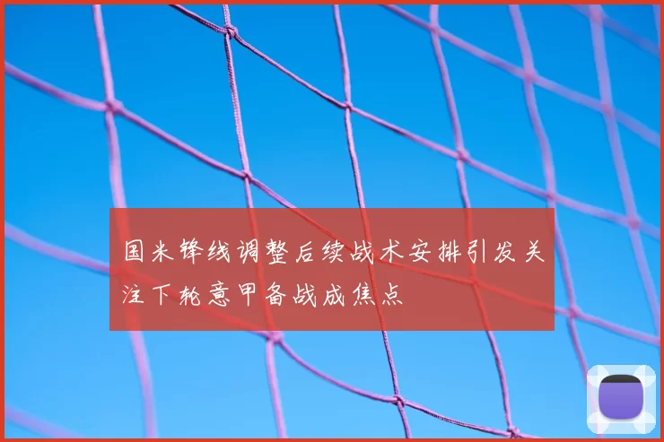 国米锋线调整后续战术安排引发关注下轮意甲备战成焦点