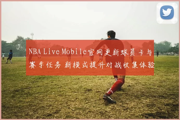NBA Live Mobile官网更新球员卡与赛季任务 新模式提升对战收集体验